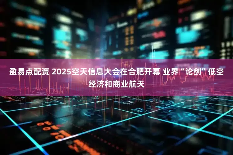盈易点配资 2025空天信息大会在合肥开幕 业界“论剑”低空经济和商业航天