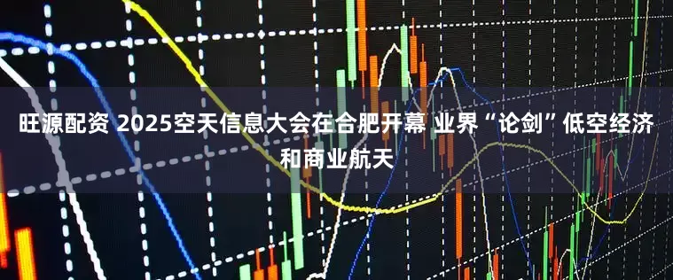 旺源配资 2025空天信息大会在合肥开幕 业界“论剑”低空经济和商业航天