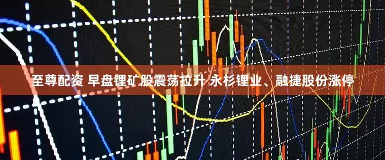 至尊配资 早盘锂矿股震荡拉升 永杉锂业、融捷股份涨停