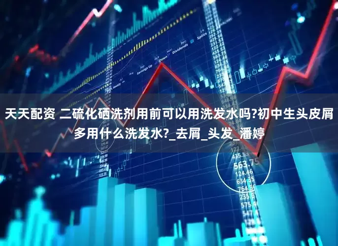 天天配资 二硫化硒洗剂用前可以用洗发水吗?初中生头皮屑多用什么洗发水?_去屑_头发_潘婷