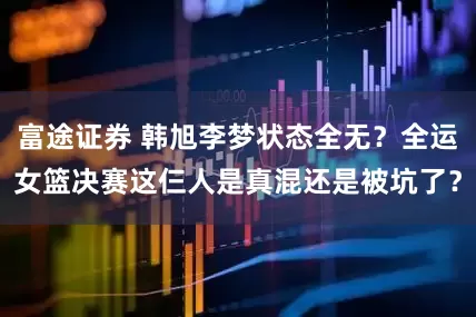 富途证券 韩旭李梦状态全无？全运女篮决赛这仨人是真混还是被坑了？