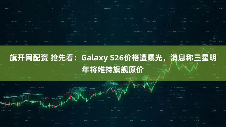 旗开网配资 抢先看：Galaxy S26价格遭曝光，消息称三星明年将维持旗舰原价
