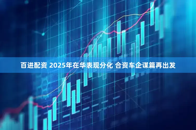 百进配资 2025年在华表现分化 合资车企谋篇再出发