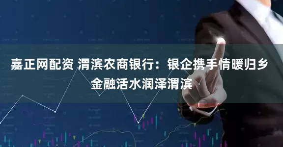 嘉正网配资 渭滨农商银行：银企携手情暖归乡 金融活水润泽渭滨