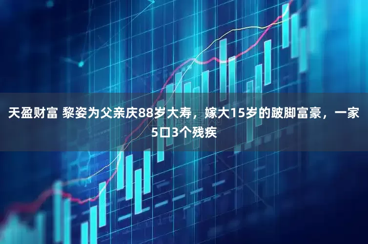 天盈财富 黎姿为父亲庆88岁大寿，嫁大15岁的跛脚富豪，一家5口3个残疾